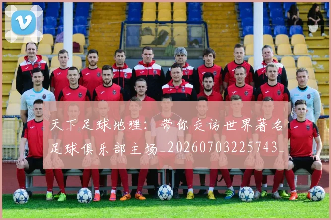 天下足球地理：带你走访世界著名足球俱乐部主场_20260703225743_20260719172006