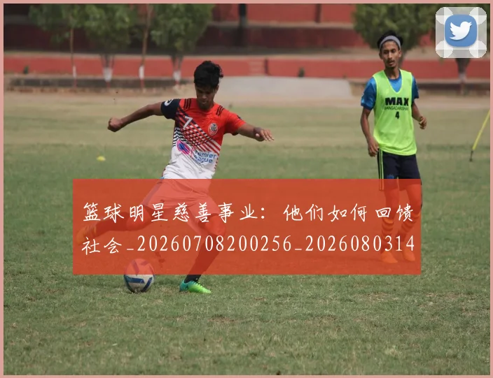篮球明星慈善事业：他们如何回馈社会_20260708200256_20260803140347