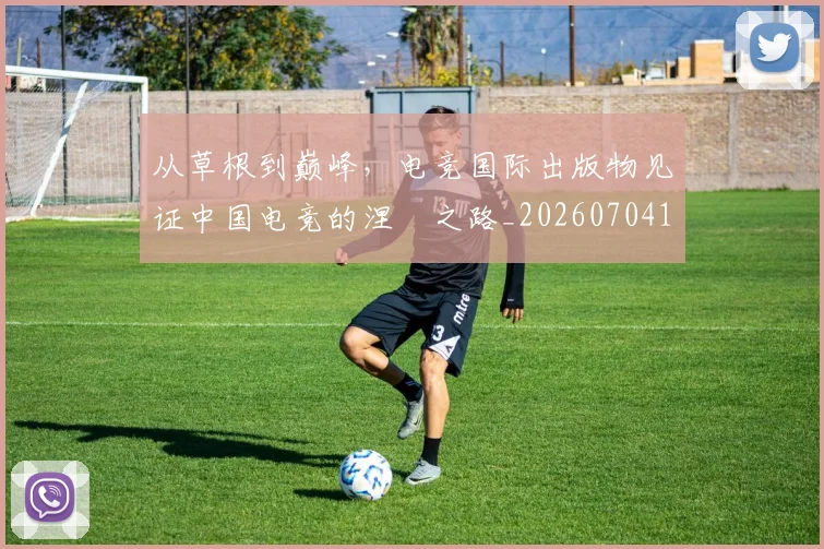 从草根到巅峰，电竞国际出版物见证中国电竞的涅槃之路_20260704165002_20260718202325