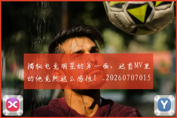 揭秘电竞明星的另一面，这首MV里的他竟然这么感性！_20260707015849_20260723184248