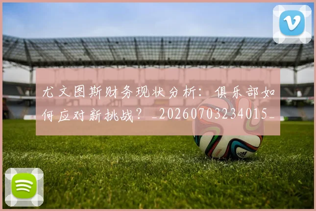 尤文图斯财务现状分析:俱乐部如何应对新挑战?_20260703234015_20260722151741