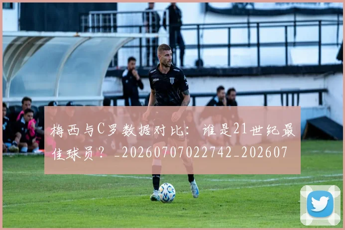 梅西与C罗数据对比：谁是21世纪最佳球员？_20260707022742_20260731180148